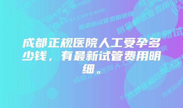 成都正规医院人工受孕多少钱，有最新试管费用明细。