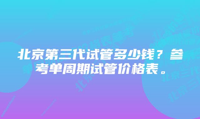 北京第三代试管多少钱？参考单周期试管价格表。