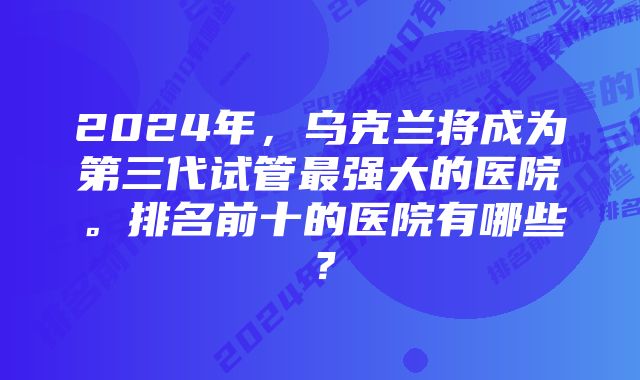 2024年，乌克兰将成为第三代试管最强大的医院。排名前十的医院有哪些？