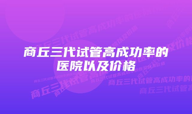 商丘三代试管高成功率的医院以及价格