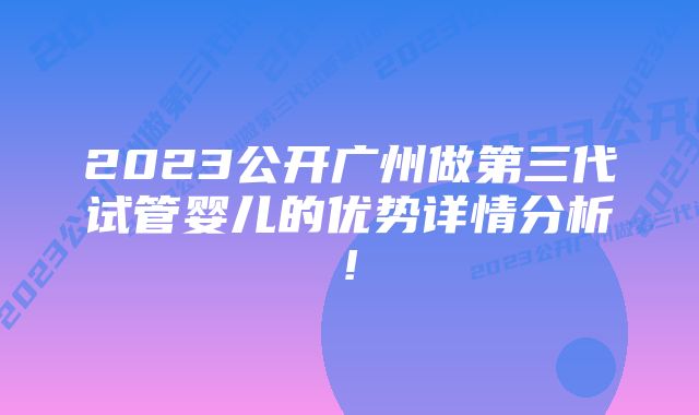 2023公开广州做第三代试管婴儿的优势详情分析!