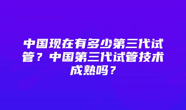 中国现在有多少第三代试管？中国第三代试管技术成熟吗？