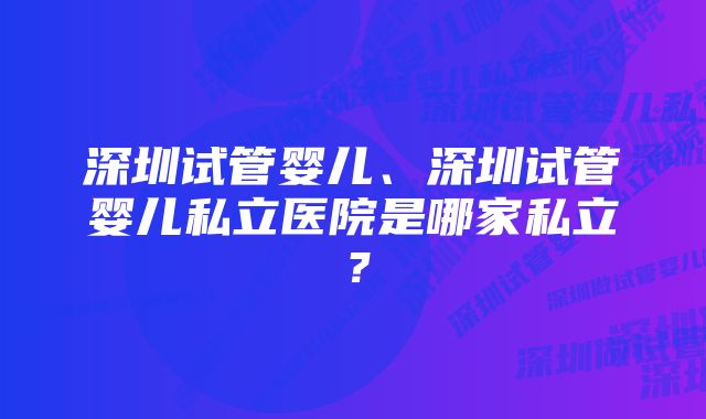 深圳试管婴儿、深圳试管婴儿私立医院是哪家私立？