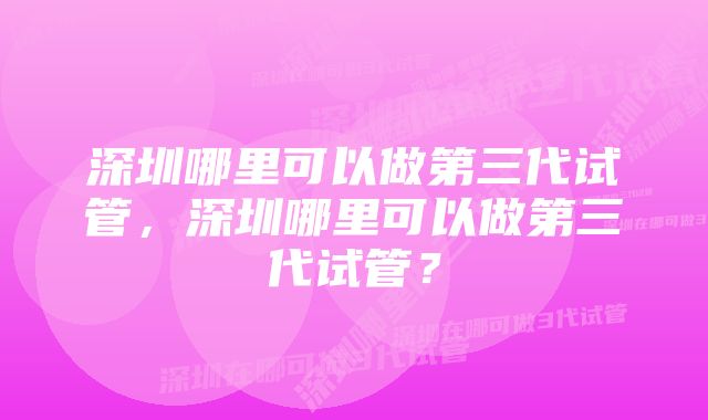 深圳哪里可以做第三代试管，深圳哪里可以做第三代试管？