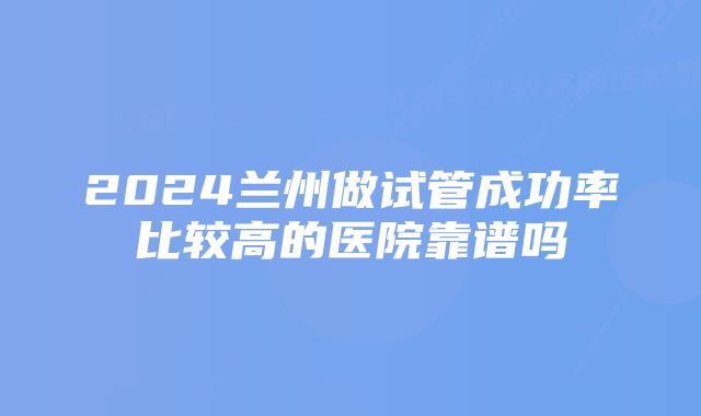 2024兰州做试管成功率比较高的医院靠谱吗