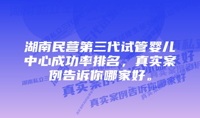 湖南民营第三代试管婴儿中心成功率排名，真实案例告诉你哪家好。