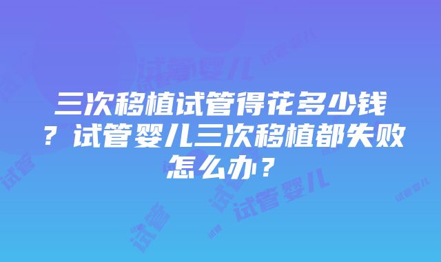 三次移植试管得花多少钱？试管婴儿三次移植都失败怎么办？