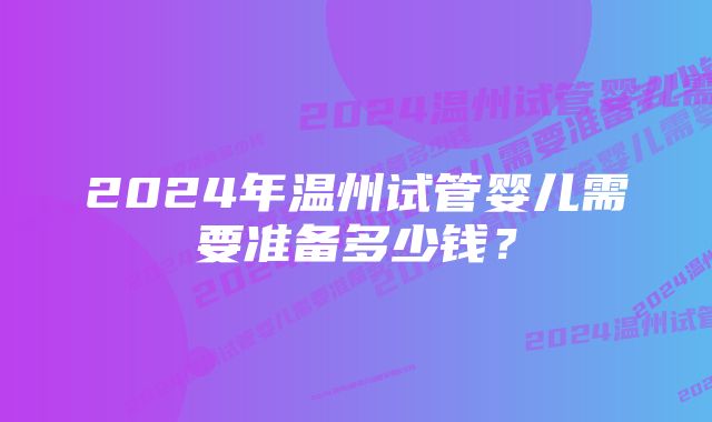 2024年温州试管婴儿需要准备多少钱？