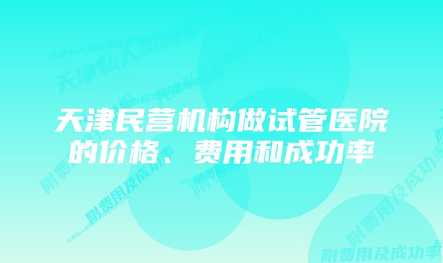 天津民营机构做试管医院的价格、费用和成功率