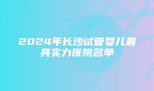 2024年长沙试管婴儿最具实力医院名单