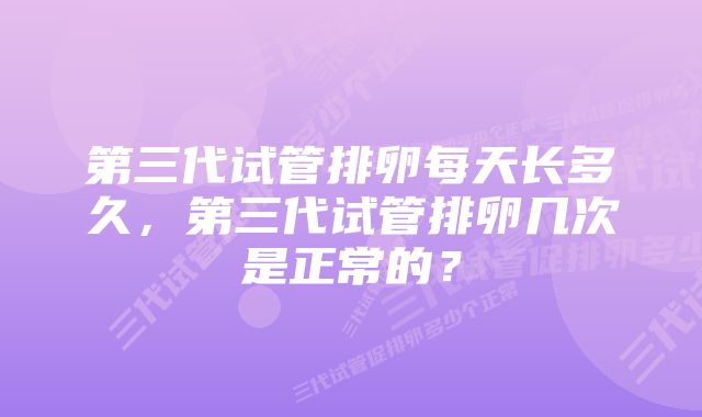 第三代试管排卵每天长多久，第三代试管排卵几次是正常的？