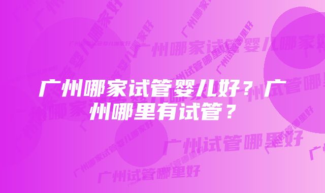 广州哪家试管婴儿好？广州哪里有试管？