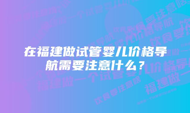 在福建做试管婴儿价格导航需要注意什么？