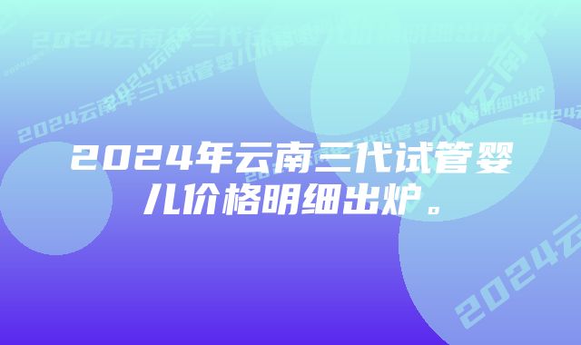 2024年云南三代试管婴儿价格明细出炉。