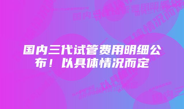 国内三代试管费用明细公布！以具体情况而定