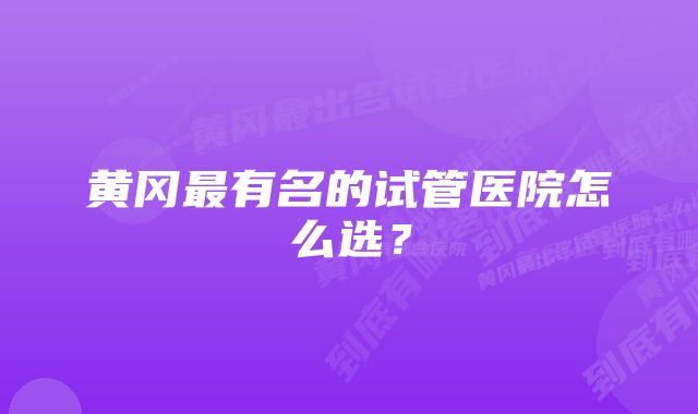 黄冈最有名的试管医院怎么选？