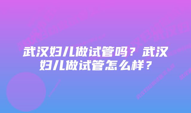 武汉妇儿做试管吗？武汉妇儿做试管怎么样？