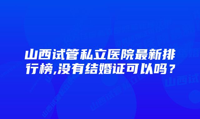 山西试管私立医院最新排行榜,没有结婚证可以吗？