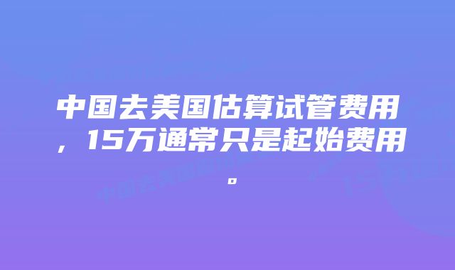 中国去美国估算试管费用，15万通常只是起始费用。