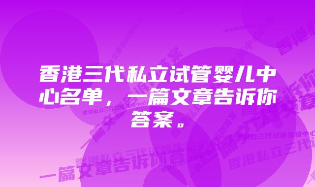 香港三代私立试管婴儿中心名单，一篇文章告诉你答案。