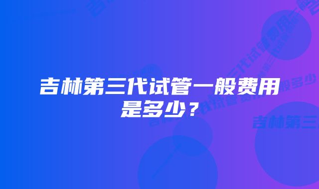 吉林第三代试管一般费用是多少？