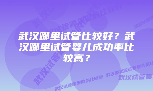 武汉哪里试管比较好？武汉哪里试管婴儿成功率比较高？