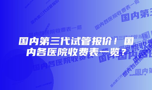 国内第三代试管报价！国内各医院收费表一览？