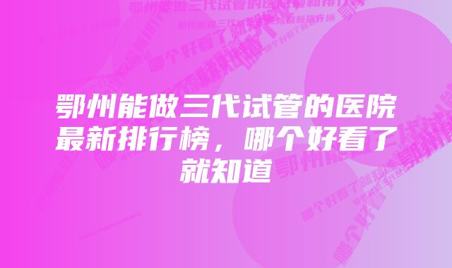 鄂州能做三代试管的医院最新排行榜，哪个好看了就知道