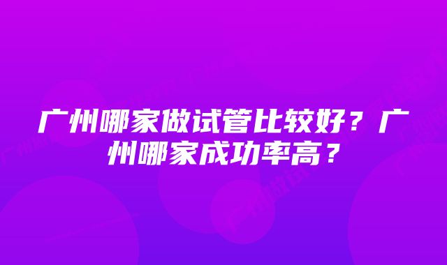 广州哪家做试管比较好？广州哪家成功率高？