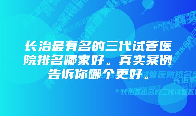 长治最有名的三代试管医院排名哪家好。真实案例告诉你哪个更好。