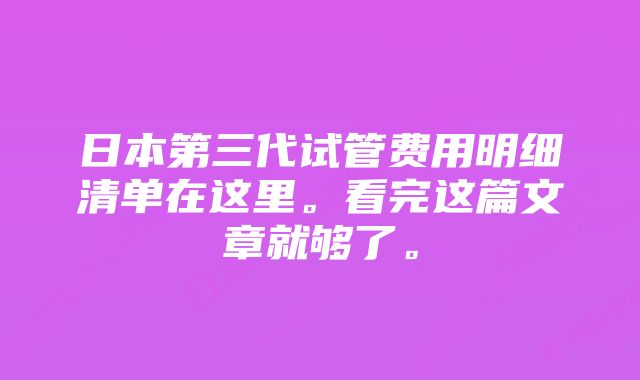 日本第三代试管费用明细清单在这里。看完这篇文章就够了。