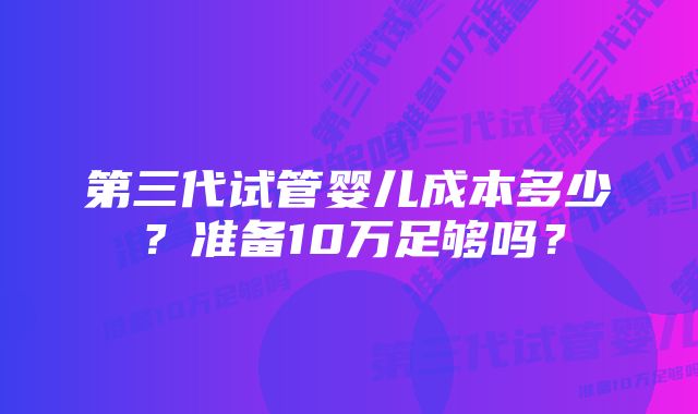 第三代试管婴儿成本多少？准备10万足够吗？