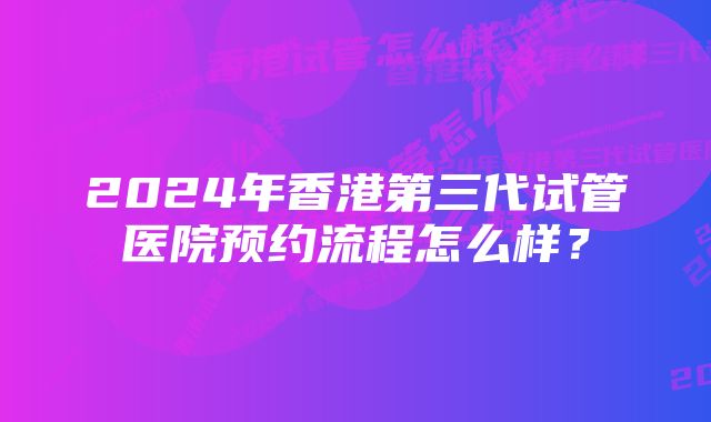 2024年香港第三代试管医院预约流程怎么样？