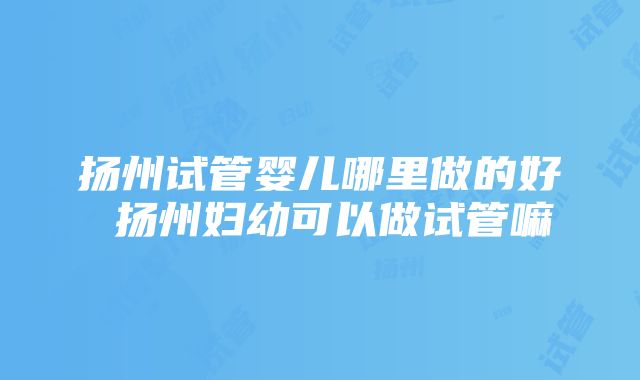 扬州试管婴儿哪里做的好 扬州妇幼可以做试管嘛