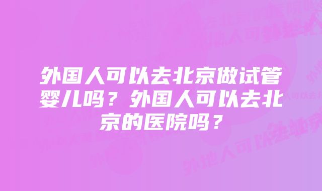 外国人可以去北京做试管婴儿吗？外国人可以去北京的医院吗？