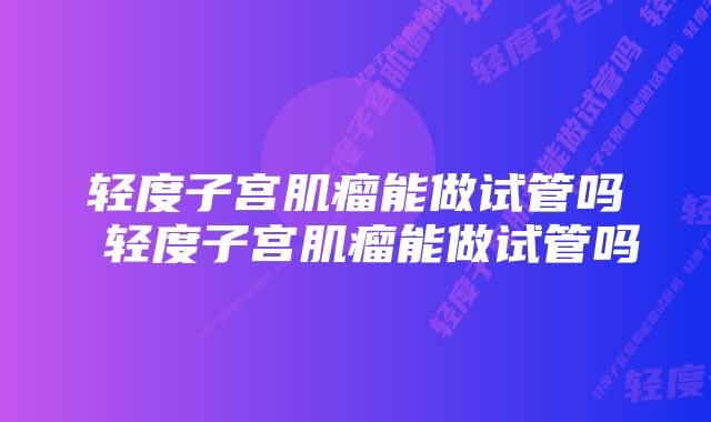 轻度子宫肌瘤能做试管吗 轻度子宫肌瘤能做试管吗