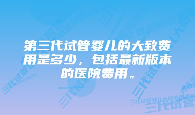 第三代试管婴儿的大致费用是多少，包括最新版本的医院费用。