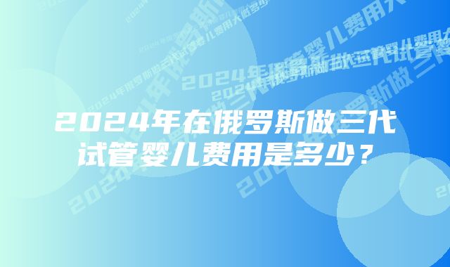 2024年在俄罗斯做三代试管婴儿费用是多少？