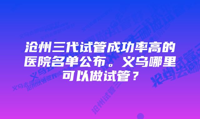 沧州三代试管成功率高的医院名单公布。义乌哪里可以做试管？