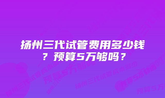 扬州三代试管费用多少钱？预算5万够吗？