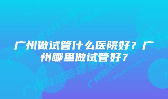 广州做试管什么医院好？广州哪里做试管好？