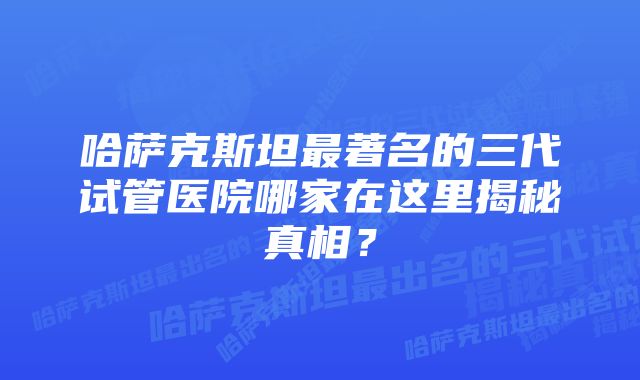 哈萨克斯坦最著名的三代试管医院哪家在这里揭秘真相？