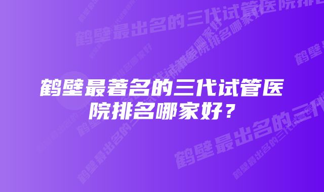 鹤壁最著名的三代试管医院排名哪家好？