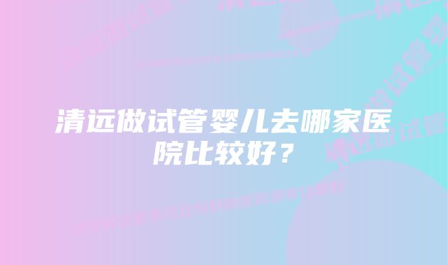 清远做试管婴儿去哪家医院比较好？