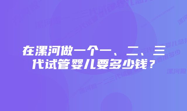 在漯河做一个一、二、三代试管婴儿要多少钱？