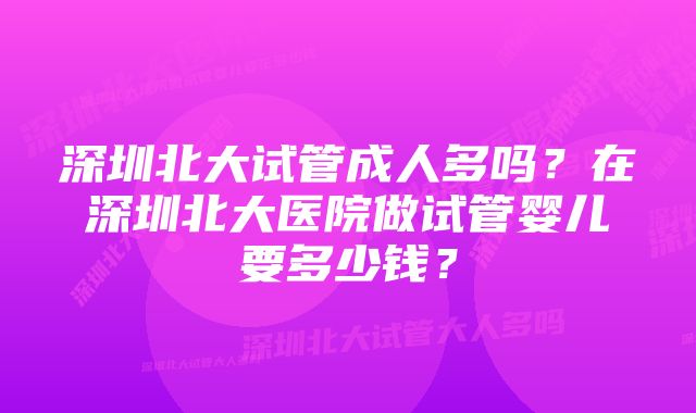 深圳北大试管成人多吗？在深圳北大医院做试管婴儿要多少钱？