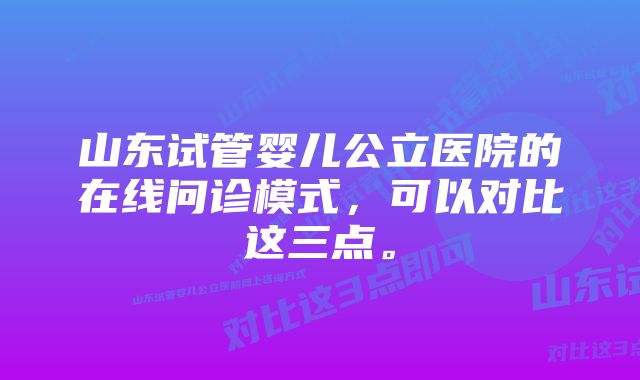 山东试管婴儿公立医院的在线问诊模式，可以对比这三点。