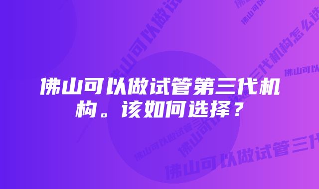 佛山可以做试管第三代机构。该如何选择？