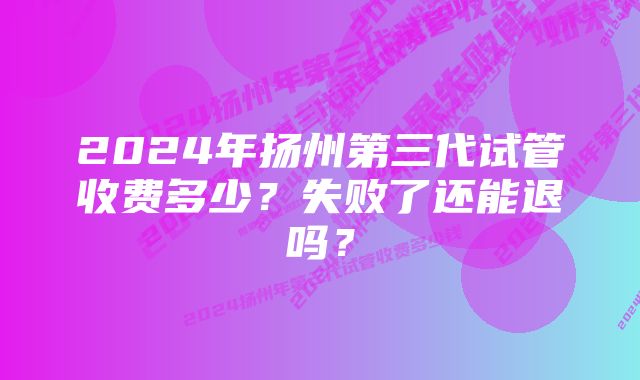 2024年扬州第三代试管收费多少？失败了还能退吗？