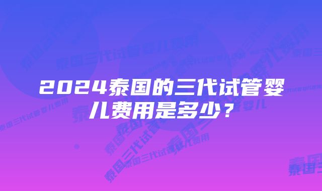 2024泰国的三代试管婴儿费用是多少？